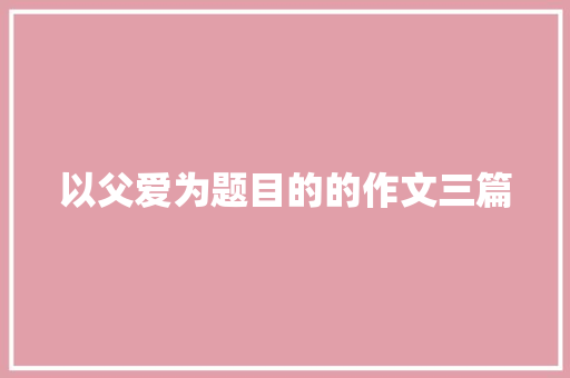以父爱为题目的的作文三篇 商业文案