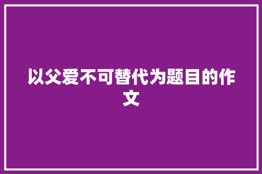 以父爱不可替代为题目的作文 商业文案