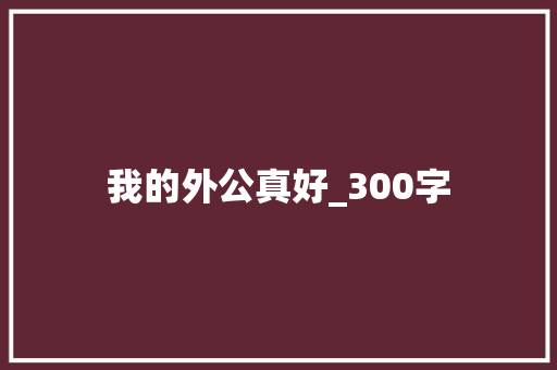 我的外公真好_300字 报告写作