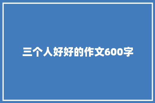 三个人好好的作文600字 商业文案