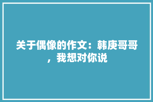 关于偶像的作文：韩庚哥哥，我想对你说 简历模板