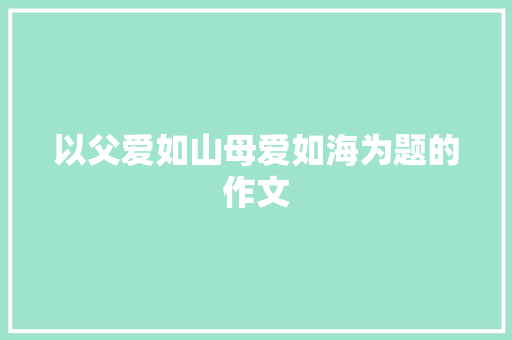 以父爱如山母爱如海为题的作文 写作技巧