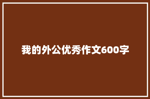 我的外公优秀作文600字 写作技巧