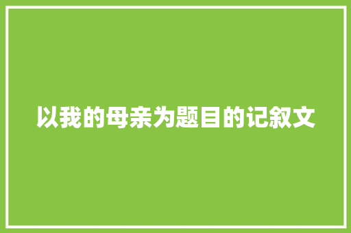 以我的母亲为题目的记叙文 写作技巧
