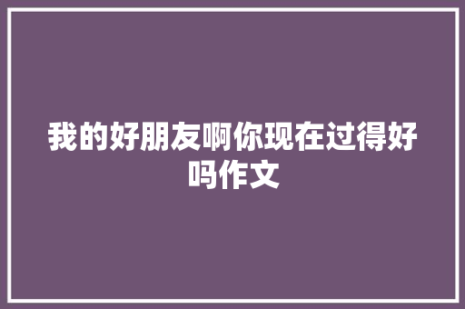 我的好朋友啊你现在过得好吗作文 范文赏析