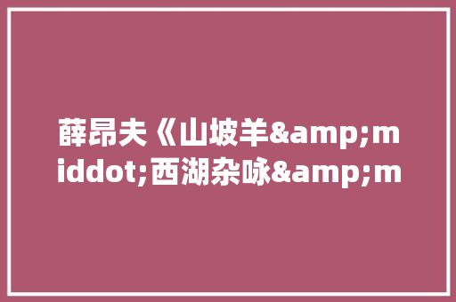 薛昂夫《山坡羊&middot;西湖杂咏&middot;春》原文及翻译赏析 诗歌创作