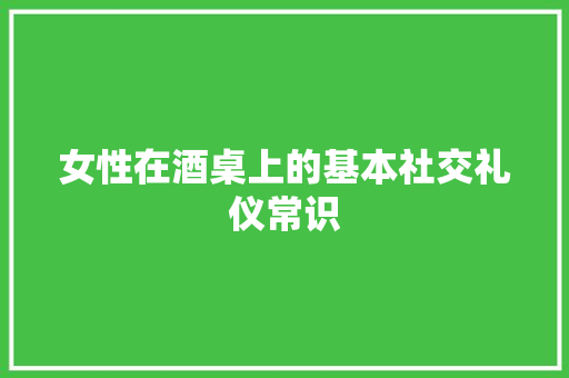 女性在酒桌上的基本社交礼仪常识 商业文案