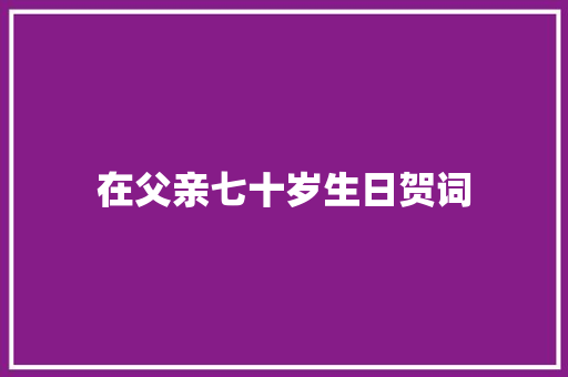 在父亲七十岁生日贺词 范文赏析