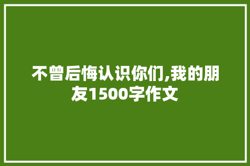 不曾后悔认识你们,我的朋友1500字作文 简历模板