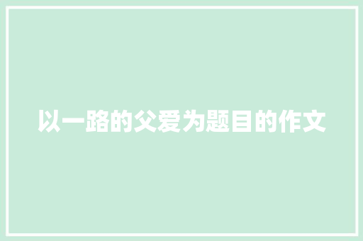 以一路的父爱为题目的作文 写作技巧