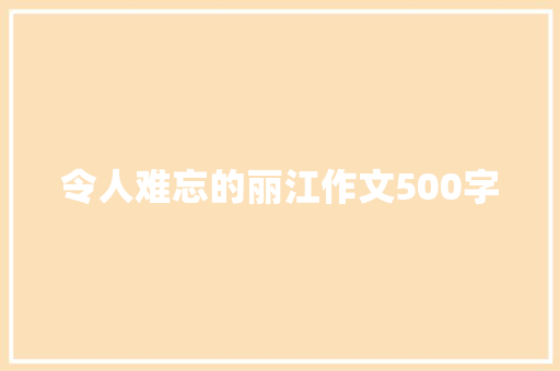 令人难忘的丽江作文500字 范文赏析