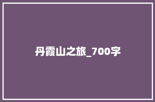 丹霞山之旅_700字 报告写作