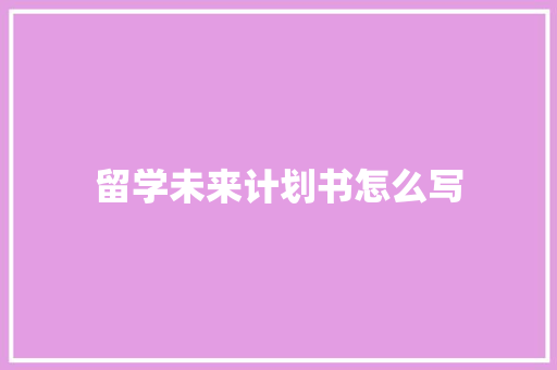 留学未来计划书怎么写 写作技巧