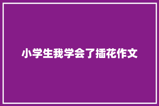 小学生我学会了插花作文 写作技巧