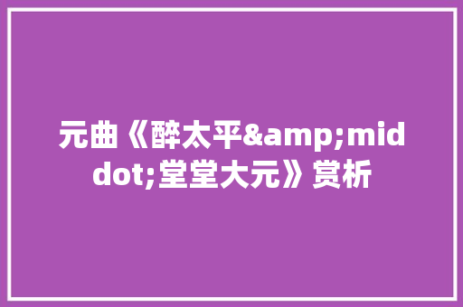 元曲《醉太平&middot;堂堂大元》赏析 简历模板