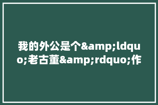 我的外公是个&ldquo;老古董&rdquo;作文 商业文案