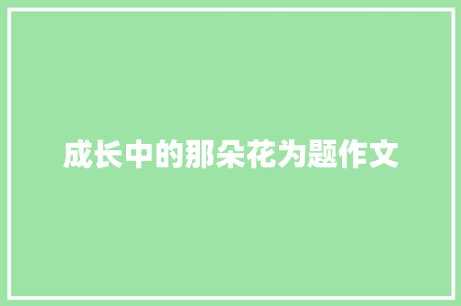 成长中的那朵花为题作文 写作素材