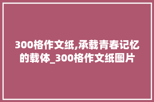 300格作文纸,承载青春记忆的载体_300格作文纸图片