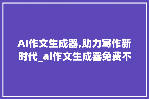 AI作文生成器,助力写作新时代_ai作文生成器免费不需要登录