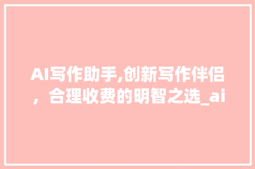 AI写作助手,创新写作伴侣，合理收费的明智之选_ai写作助手收费吗