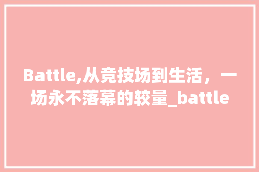 Battle,从竞技场到生活，一场永不落幕的较量_battle词汇积累