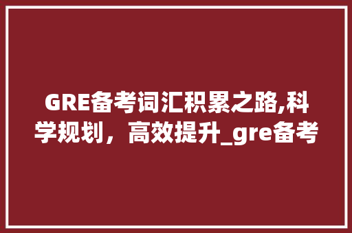 GRE备考词汇积累之路,科学规划，高效提升_gre备考如何积累词汇
