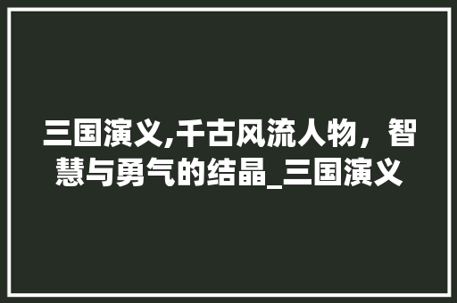 三国演义,千古风流人物，智慧与勇气的结晶_三国演义的优秀词汇积累