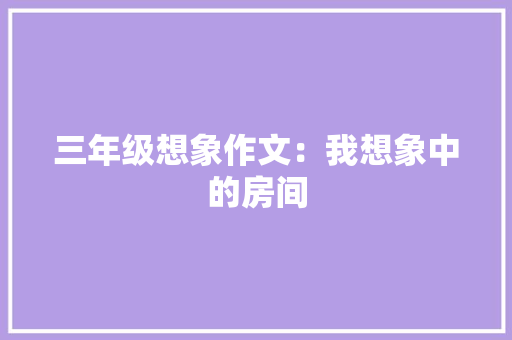 三年级想象作文：我想象中的房间 写作社区