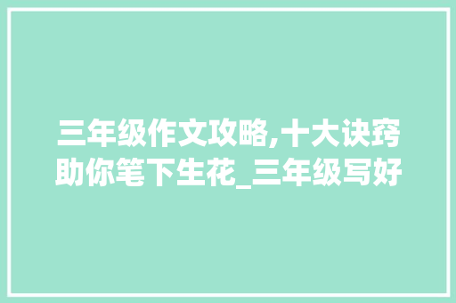 三年级作文攻略,十大诀窍助你笔下生花_三年级写好作文的十大诀窍 词汇积累