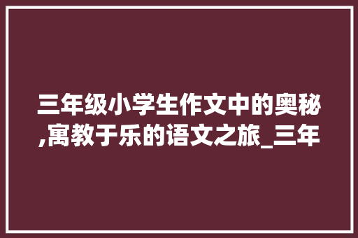 三年级小学生作文中的奥秘,寓教于乐的语文之旅_三年级小学300字作文