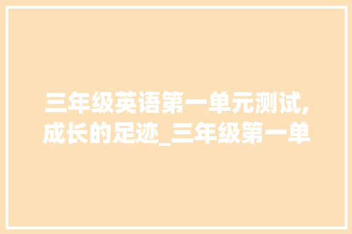 三年级英语第一单元测试,成长的足迹_三年级第一单元测试卷英语 写作技巧