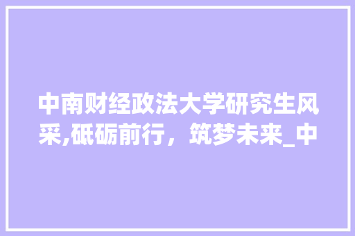 中南财经政法大学研究生风采,砥砺前行，筑梦未来_中南财经政法大学研究生 商业文案