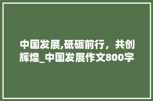 中国发展,砥砺前行，共创辉煌_中国发展作文800字作文