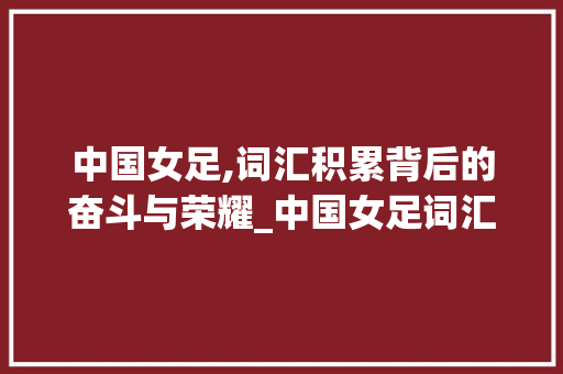 中国女足,词汇积累背后的奋斗与荣耀_中国女足词汇积累大全 词汇积累