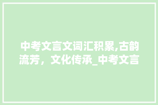 中考文言文词汇积累,古韵流芳，文化传承_中考文言文词汇积累总结