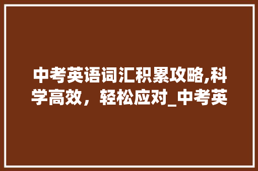 中考英语词汇积累攻略,科学高效，轻松应对_中考英语词汇如何积累