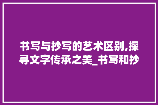书写与抄写的艺术区别,探寻文字传承之美_书写和抄写有什么区别