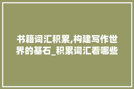 书籍词汇积累,构建写作世界的基石_积累词汇看哪些书籍合适