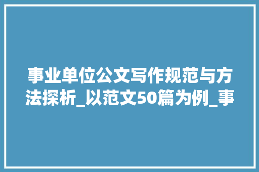 事业单位公文写作规范与方法探析_以范文50篇为例_事业单位公文写作范文50篇