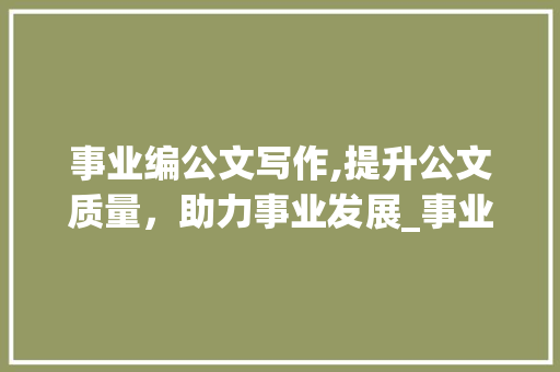 事业编公文写作,提升公文质量，助力事业发展_事业编公文写作真题主观题 范文赏析