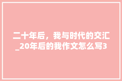 二十年后，我与时代的交汇_20年后的我作文怎么写350字 简历模板