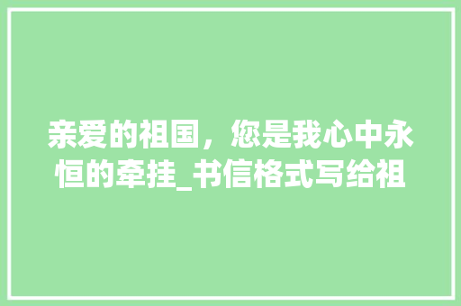 亲爱的祖国，您是我心中永恒的牵挂_书信格式写给祖国
