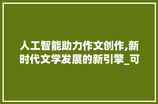 人工智能助力作文创作,新时代文学发展的新引擎_可以写作文的软件
