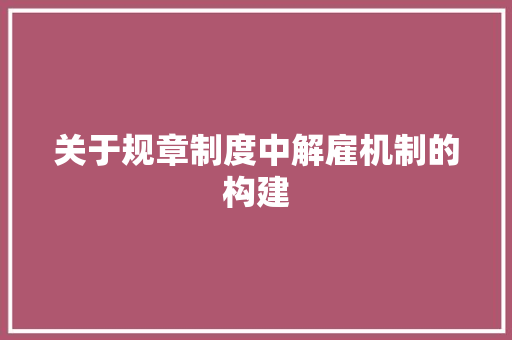 关于规章制度中解雇机制的构建 范文赏析