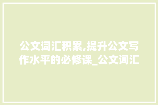 公文词汇积累,提升公文写作水平的必修课_公文词汇的积累包括什么 写作素材