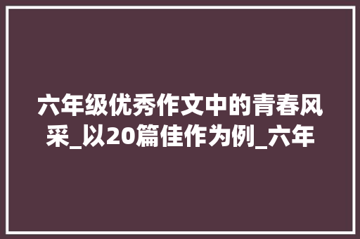 六年级优秀作文中的青春风采_以20篇佳作为例_六年级20篇优秀作文500字