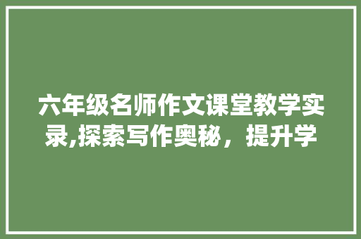 六年级名师作文课堂教学实录,探索写作奥秘，提升学生素养_六年级名师作文课堂教学实录