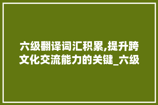 六级翻译词汇积累,提升跨文化交流能力的关键_六级翻译积累词汇