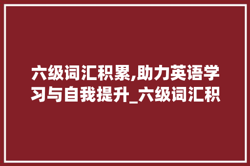 六级词汇积累,助力英语学习与自我提升_六级词汇积累句子app