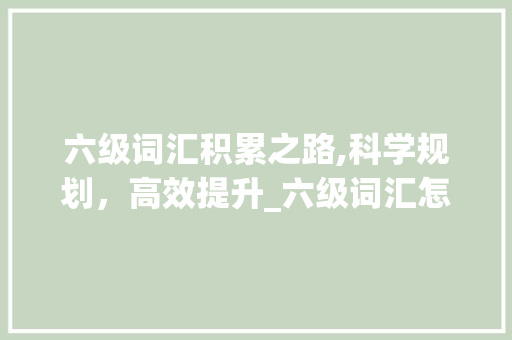 六级词汇积累之路,科学规划，高效提升_六级词汇怎么积累的